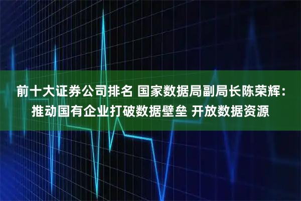 前十大证券公司排名 国家数据局副局长陈荣辉：推动国有企业打破数据壁垒 开放数据资源