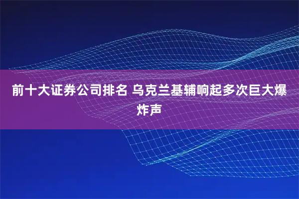 前十大证券公司排名 乌克兰基辅响起多次巨大爆炸声