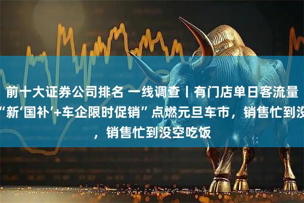 前十大证券公司排名 一线调查丨有门店单日客流量破千！“新‘国补’+车企限时促销”点燃元旦车市，销售忙到没空吃饭