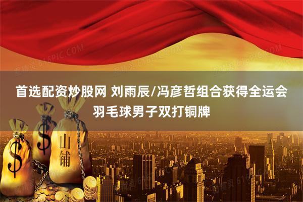 首选配资炒股网 刘雨辰/冯彦哲组合获得全运会羽毛球男子双打铜牌