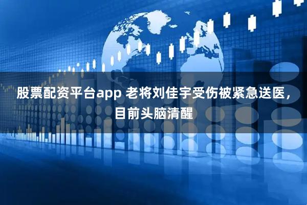 股票配资平台app 老将刘佳宇受伤被紧急送医，目前头脑清醒
