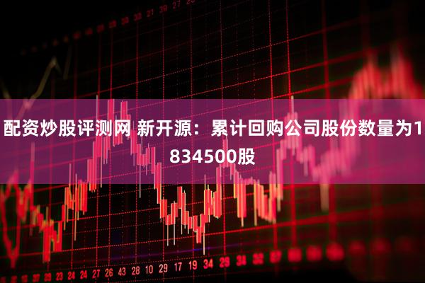 配资炒股评测网 新开源：累计回购公司股份数量为1834500股