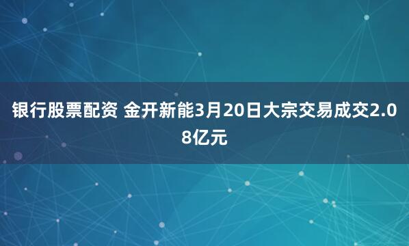 银行股票配资 金开新能3月20日大宗交易成交2.08亿元