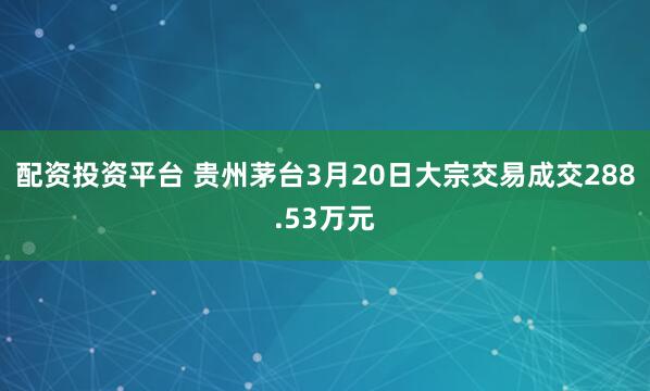 配资投资平台 贵州茅台3月20日大宗交易成交288.53万元