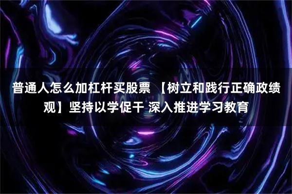 普通人怎么加杠杆买股票 【树立和践行正确政绩观】坚持以学促干 深入推进学习教育