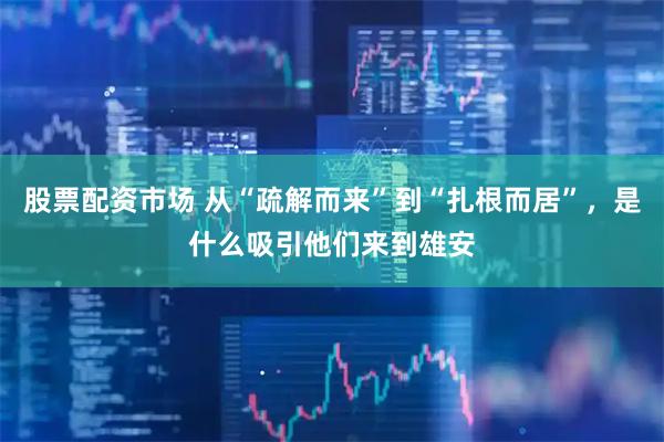 股票配资市场 从“疏解而来”到“扎根而居”，是什么吸引他们来到雄安