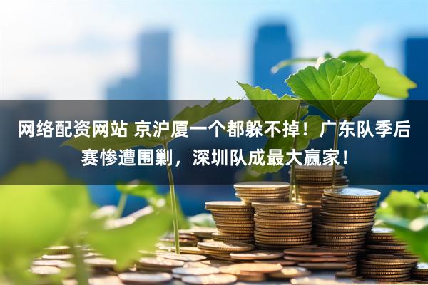 网络配资网站 京沪厦一个都躲不掉！广东队季后赛惨遭围剿，深圳队成最大赢家！