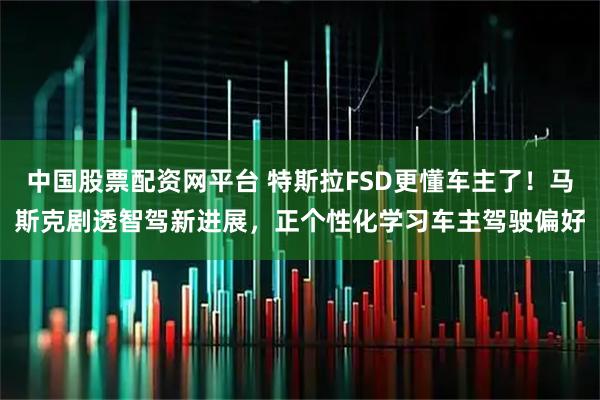 中国股票配资网平台 特斯拉FSD更懂车主了！马斯克剧透智驾新进展，正个性化学习车主驾驶偏好